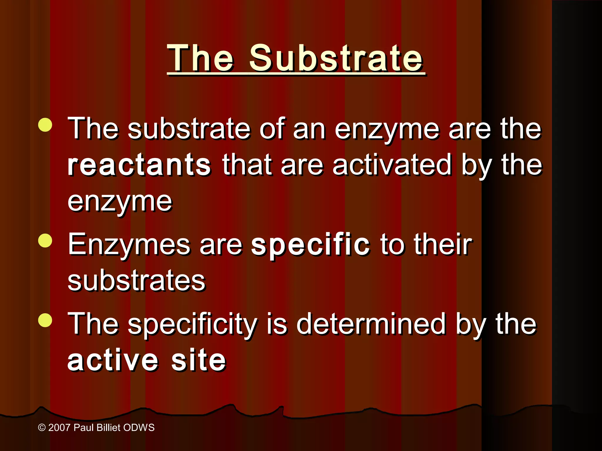 The Substrate
 The substrate of an enzyme are the
  reactants that are activated by the
  enzyme
 Enzymes are specific to their
  substrates
 The specificity is determined by the
  active site

© 2007 Paul Billiet ODWS
 