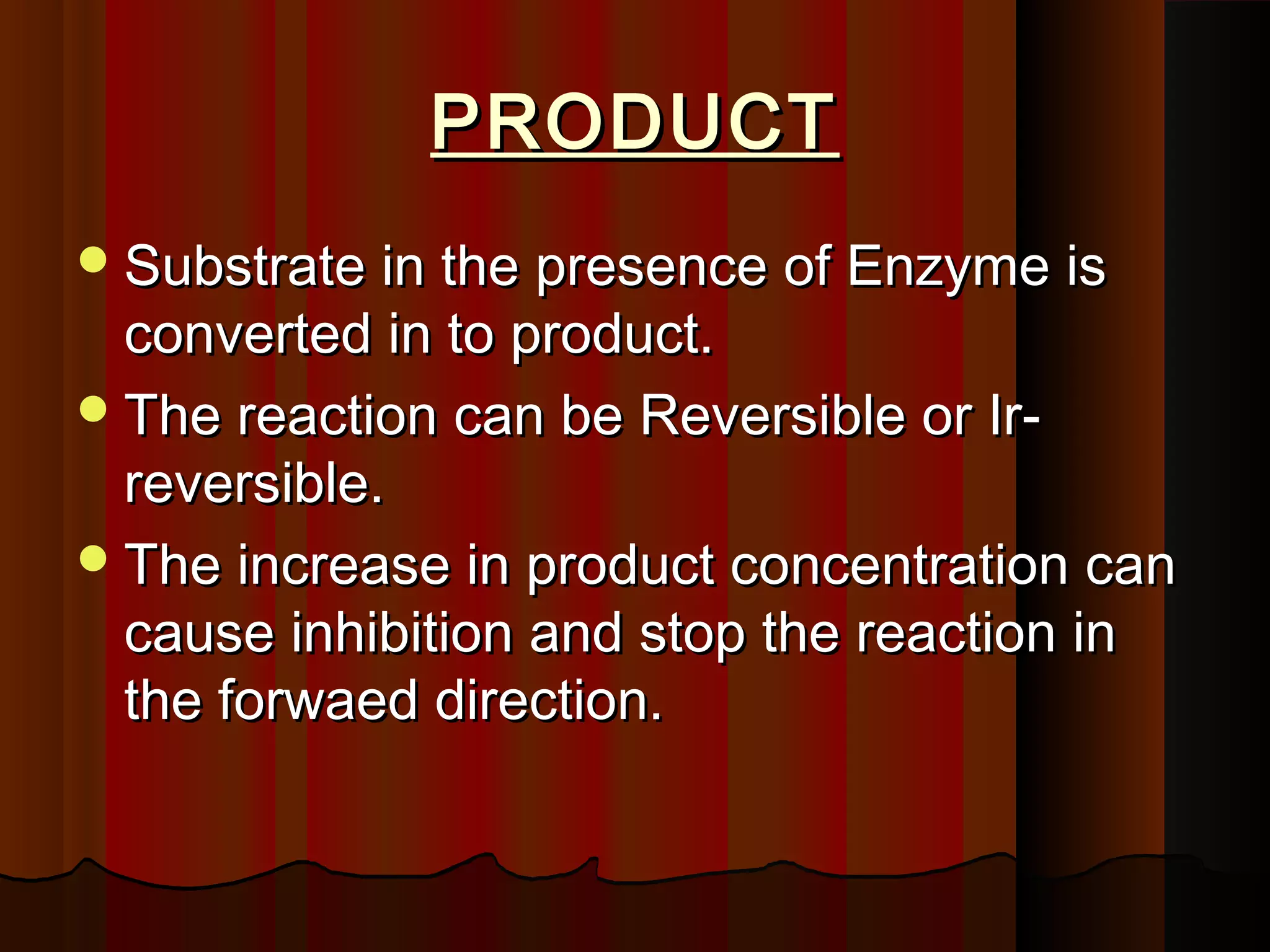 PRODUCT
 Substrate in the presence of Enzyme is
  converted in to product.
 The reaction can be Reversible or Ir-
  reversible.
 The increase in product concentration can
  cause inhibition and stop the reaction in
  the forwaed direction.
 