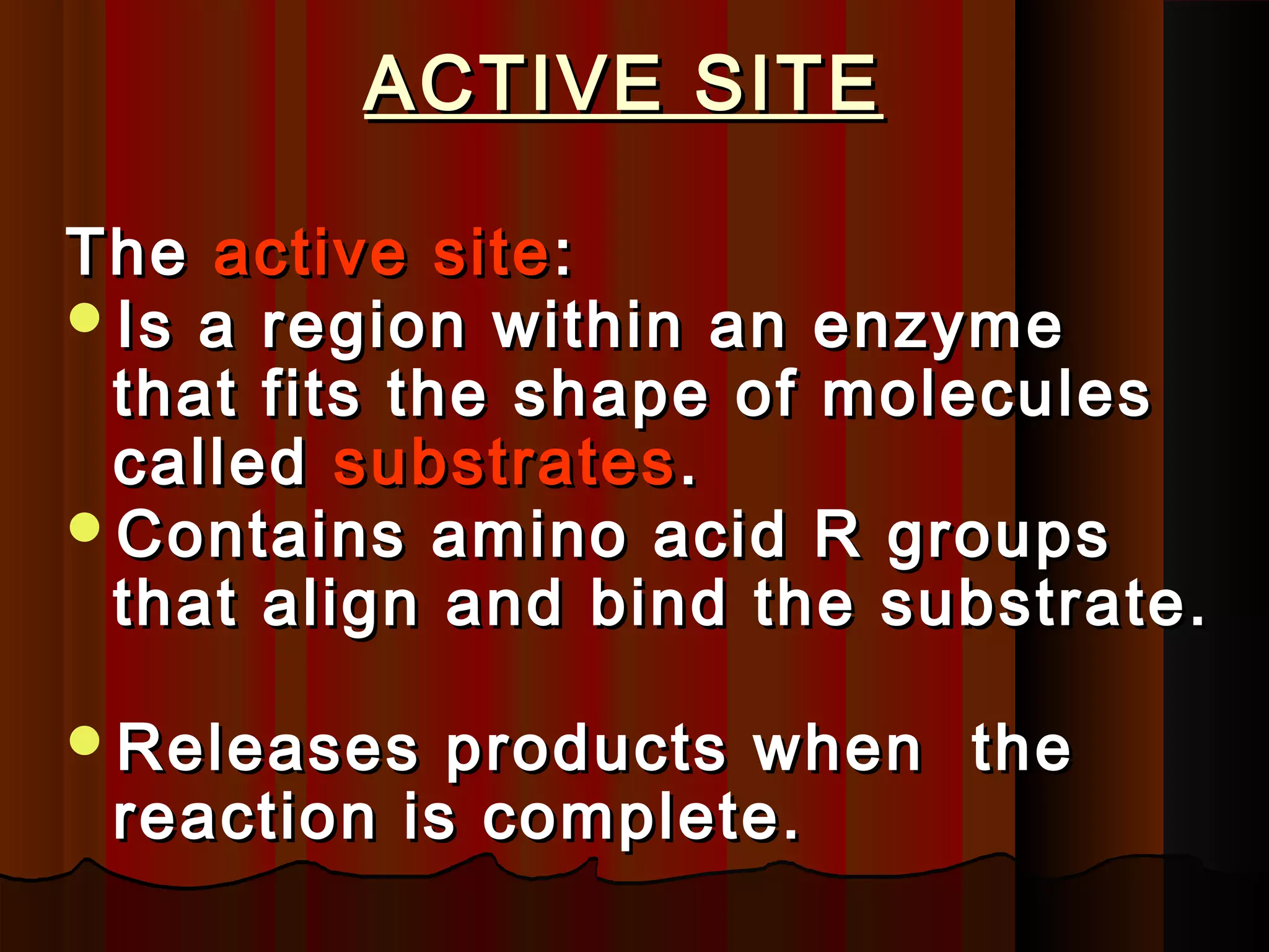 ACTIVE SITE

The active site :
Is a region within an enzyme
 that fits the shape of molecules
 called substrates .
Contains amino acid R groups
 that align and bind the substrate.

Releases   products when the
 reaction is complete.
 