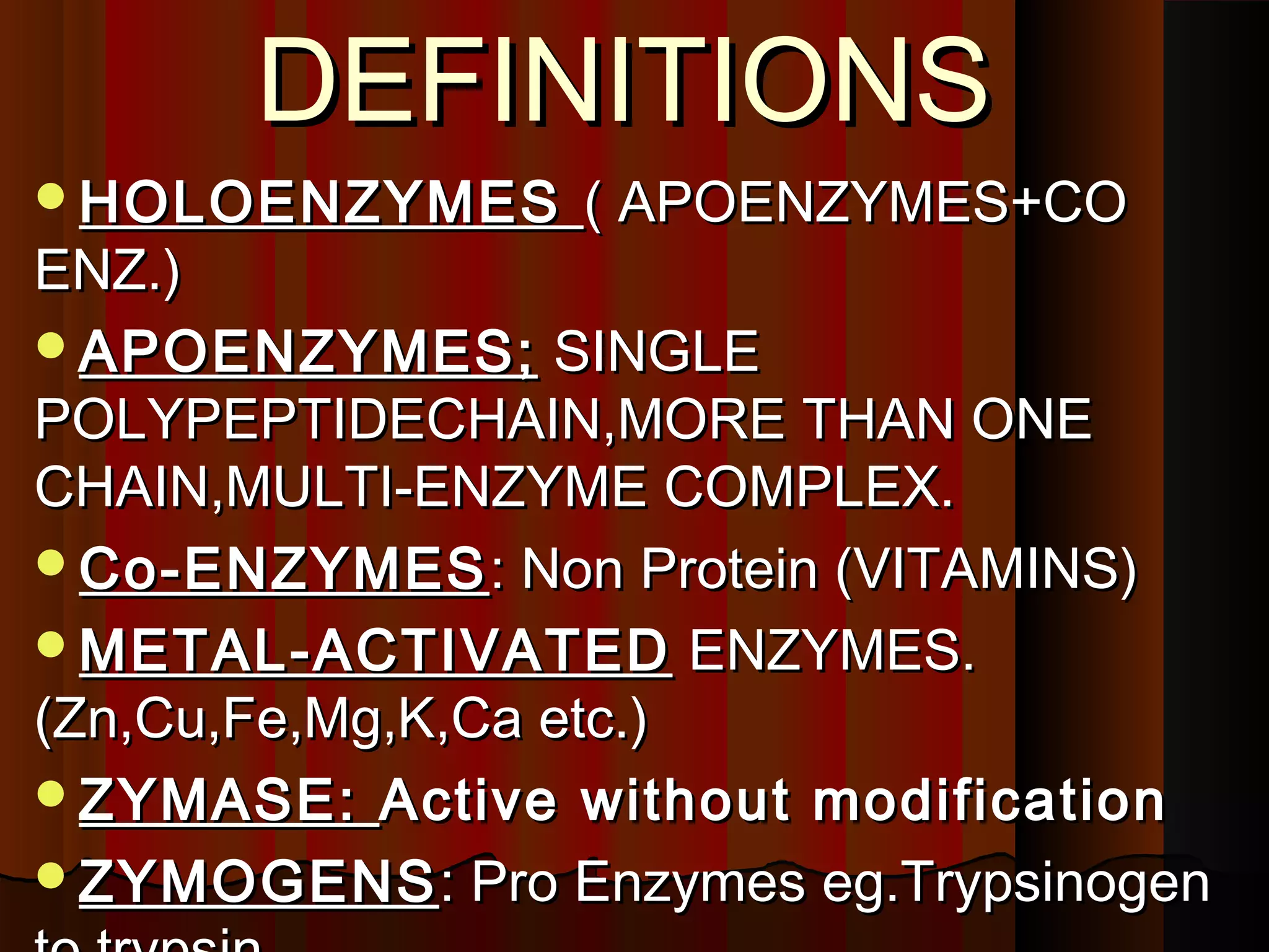 DEFINITIONS
HOLOENZYMES     ( APOENZYMES+CO
ENZ.)
APOENZYMES; SINGLE
POLYPEPTIDECHAIN,MORE THAN ONE
CHAIN,MULTI-ENZYME COMPLEX.
Co-ENZYMES : Non Protein (VITAMINS)
METAL-ACTIVATED ENZYMES.
(Zn,Cu,Fe,Mg,K,Ca etc.)
ZYMASE: Active without modification
ZYMOGENS : Pro Enzymes eg.Trypsinogen
 