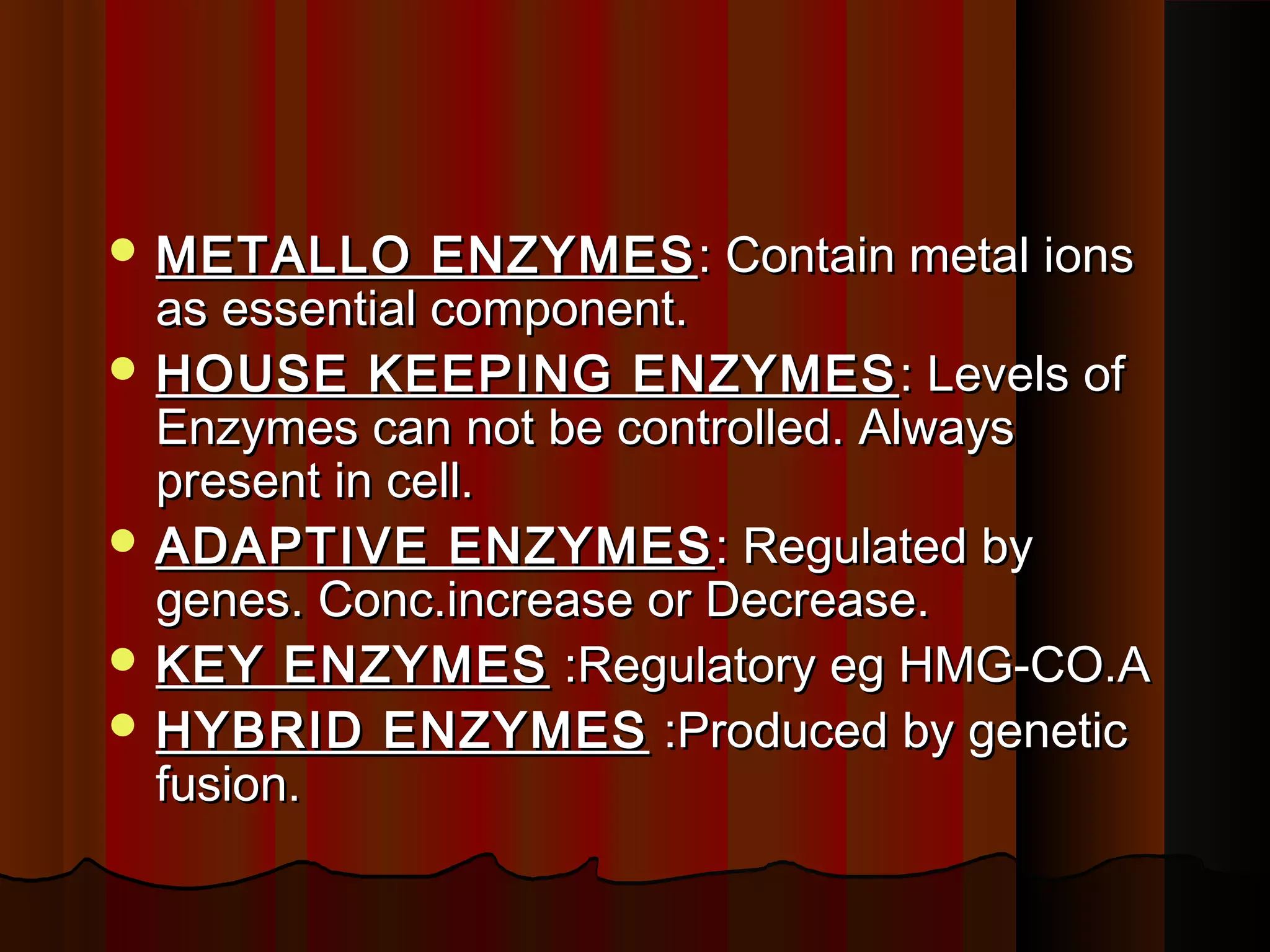  METALLO      ENZYMES : Contain metal ions
  as essential component.
 HOUSE KEEPING ENZYMES : Levels of
  Enzymes can not be controlled. Always
  present in cell.
 ADAPTIVE ENZYMES : Regulated by
  genes. Conc.increase or Decrease.
 KEY ENZYMES :Regulatory eg HMG-CO.A
 HYBRID ENZYMES :Produced by genetic
  fusion.
 