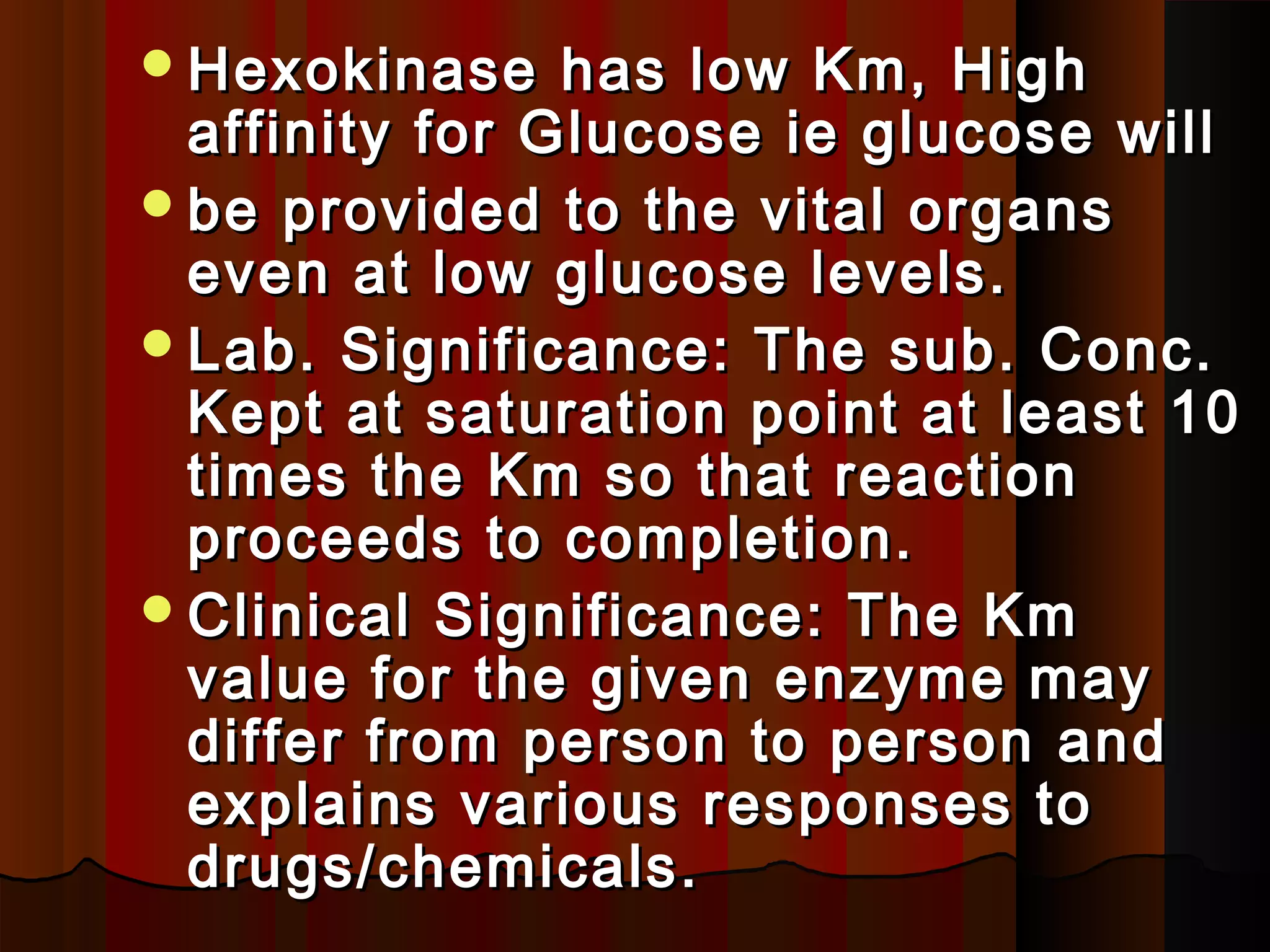 Hexokinase    has low Km, High
 affinity for Glucose ie glucose will
be provided to the vital organs
 even at low glucose levels.
Lab. Significance: The sub. Conc.
 Kept at saturation point at least 10
 times the Km so that reaction
 proceeds to completion.
Clinical Significance: The Km
 value for the given enzyme may
 differ from person to person and
 explains various responses to
 drugs/chemicals.
 
