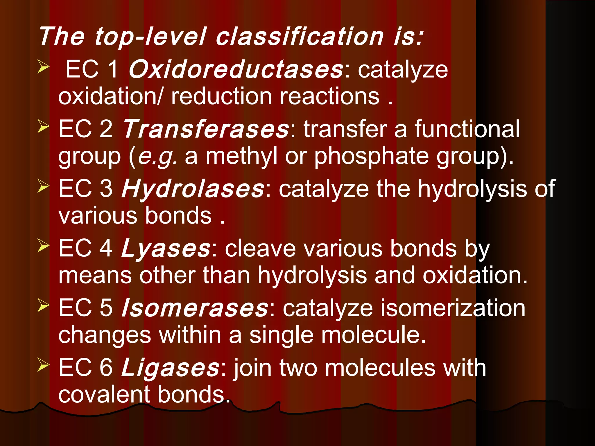 The top-level classification is:
 EC 1 Oxidoreductases : catalyze
  oxidation/ reduction reactions .
 EC 2 Transferases : transfer a functional
  group (e.g. a methyl or phosphate group).
 EC 3 Hydrolases : catalyze the hydrolysis of
  various bonds .
 EC 4 Lyases : cleave various bonds by
  means other than hydrolysis and oxidation.
 EC 5 Isomerases : catalyze isomerization
  changes within a single molecule.
 EC 6 Ligases : join two molecules with
  covalent bonds.
 