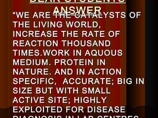 DEAR STUDENTS
         ANSWER
“ WE ARE THE CATALYSTS   OF
THE LIVING WORLD,
INCREASE THE RATE OF
REACTION THOUSAND
TIMES.WORK IN AQUOUS
MEDIUM. PROTEIN IN
NATURE. AND IN ACTION
SPECIFIC, ACCURATE; BIG IN
SIZE BUT WITH SMALL
ACTIVE SITE; HIGHLY
EXPLOITED FOR DISEASE
 