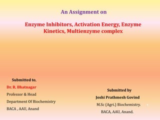 An Assignment on
Enzyme Inhibitors, Activation Energy, Enzyme
Kinetics, Multienzyme complex
Submitted to,
Dr. R. Bhatnagar
Professor & Head
Department Of Biochemistry
BACA , AAU, Anand
Submitted by
Joshi Prathmesh Govind
M.Sc (Agri.) Biochemistry.
BACA, AAU, Anand.
1
 