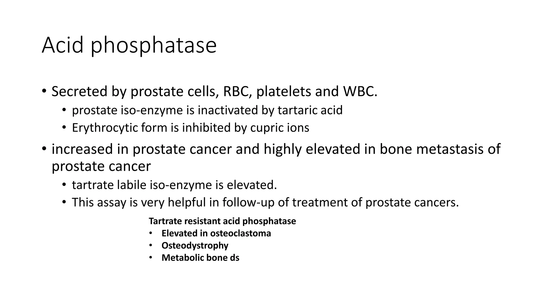 Acid phosphatase
• Secreted by prostate cells, RBC, platelets and WBC.
• prostate iso-enzyme is inactivated by tartaric acid
• Erythrocytic form is inhibited by cupric ions
• increased in prostate cancer and highly elevated in bone metastasis of
prostate cancer
• tartrate labile iso-enzyme is elevated.
• This assay is very helpful in follow-up of treatment of prostate cancers.
Tartrate resistant acid phosphatase
• Elevated in osteoclastoma
• Osteodystrophy
• Metabolic bone ds
 