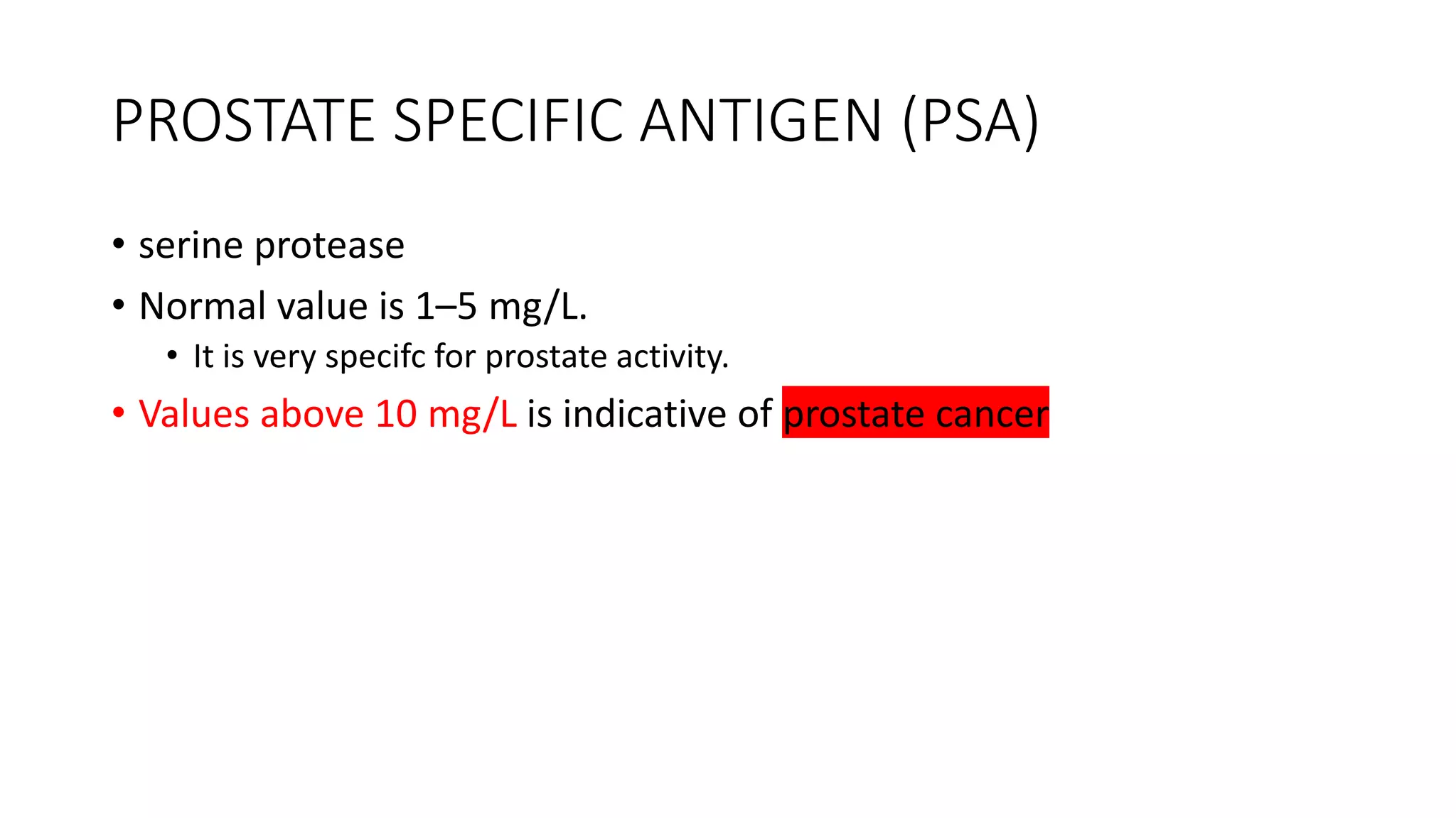 PROSTATE SPECIFIC ANTIGEN (PSA)
• serine protease
• Normal value is 1–5 mg/L.
• It is very specifc for prostate activity.
• Values above 10 mg/L is indicative of prostate cancer
 