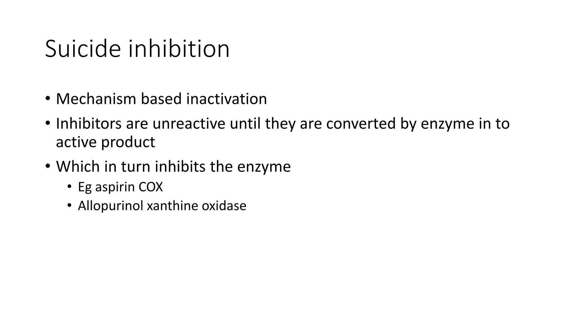 Suicide inhibition
• Mechanism based inactivation
• Inhibitors are unreactive until they are converted by enzyme in to
active product
• Which in turn inhibits the enzyme
• Eg aspirin COX
• Allopurinol xanthine oxidase
 