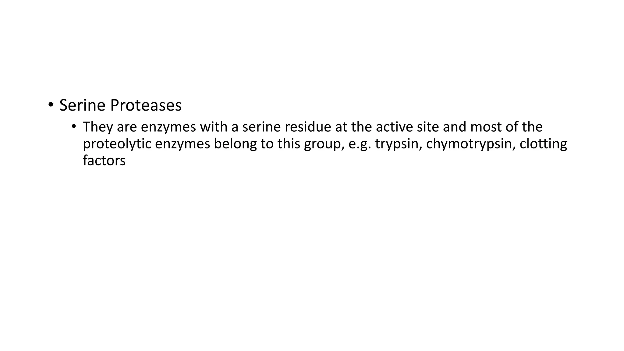 • Serine Proteases
• They are enzymes with a serine residue at the active site and most of the
proteolytic enzymes belong to this group, e.g. trypsin, chymotrypsin, clotting
factors
 