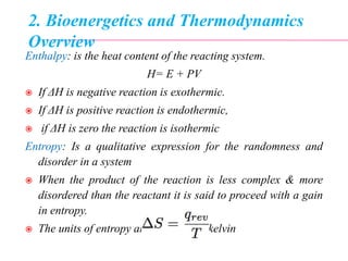 2. Bioenergetics and Thermodynamics
Overview
Enthalpy: is the heat content of the reacting system.
H= E + PV
 If ΔH is negative reaction is exothermic.
 If ΔH is positive reaction is endothermic,
 if ΔH is zero the reaction is isothermic
Entropy: Is a qualitative expression for the randomness and
disorder in a system
 When the product of the reaction is less complex & more
disordered than the reactant it is said to proceed with a gain
in entropy.
 The units of entropy are joules/mole.kelvin
 