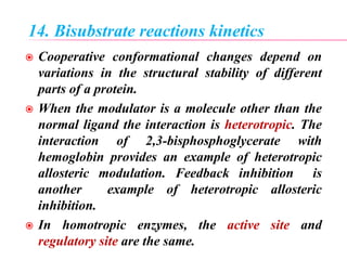14. Bisubstrate reactions kinetics
 Cooperative conformational changes depend on
variations in the structural stability of different
parts of a protein.
 When the modulator is a molecule other than the
normal ligand the interaction is heterotropic. The
interaction of 2,3-bisphosphoglycerate with
hemoglobin provides an example of heterotropic
allosteric modulation. Feedback inhibition is
another example of heterotropic allosteric
inhibition.
 In homotropic enzymes, the active site and
regulatory site are the same.
 