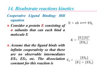 14. Bisubstrate reactions kinetics
Cooperative Ligand Binding: Hill
equation
 Consider a protein E consisting of
n subunits that can each bind a
molecule S
 Assume that the ligand binds with
infinite cooperativity so that there
are no observable intermediates
ES1, ES2, etc. The dissociation
constant for this reaction is
 
