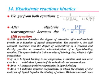 14. Bisubstrate reactions kinetics
 We get from both equations
 After algebraic
rearrangement becomes the
Hill equation
 Hilh equation describes the degree of saturation of a multi-subunit
protein as a function of ligand concentration. The quantity n, the Hill
constant, increases with the degree of cooperativity of a reaction and
thereby provides a convenient characterization of a ligand-binding
reaction. The upper limit of n is the number of binding sites, which is 4 for
hemoglobin
 If n = 1, ligand binding is not cooperative, a situation that can arise
even in a multisubunit protein if the subunits do not communicate
 An n > 1 indicates positive cooperativity in ligand binding
 An n < 1 indicates negative cooperativity, in which the binding of one
molecule of ligand impedes the binding of others. Well-documented cases
 