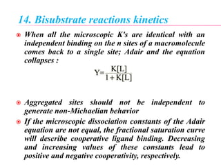 14. Bisubstrate reactions kinetics
 When all the microscopic K's are identical with an
independent binding on the n sites of a macromolecule
comes back to a single site; Adair and the equation
collapses :
 Aggregated sites should not be independent to
generate non-Michaelian behavior
 If the microscopic dissociation constants of the Adair
equation are not equal, the fractional saturation curve
will describe cooperative ligand binding. Decreasing
and increasing values of these constants lead to
positive and negative cooperativity, respectively.
 