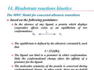 14. Bisubstrate reactions kinetics
The MWC Model for concerted allosteric transitions
 based on the following postulates:
 In the absence of any ligand, a protein which displays
cooperative effects exists as an equilibrium of two
conformations:
 The equilibrium is defined by the allosteric constantL0, such
that
L = [T0]/[R0].
 The ligand can bind to a protomer in either conformation.
Only the conformational change alters the affinity of a
protomer for the ligand.
 The molecular symmetry of the protein is conserved during
 