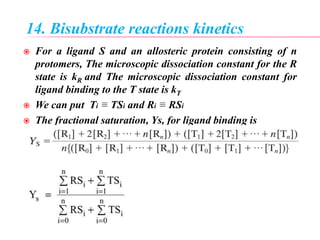 14. Bisubstrate reactions kinetics
 For a ligand S and an allosteric protein consisting of n
protomers, The microscopic dissociation constant for the R
state is kR and The microscopic dissociation constant for
ligand binding to the T state is kT
 We can put Ti ≡ TSi and Ri ≡ RSi
 The fractional saturation, Ys, for ligand binding is
 