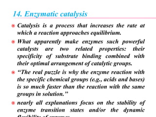 14. Enzymatic catalysis
 Catalysis is a process that increases the rate at
which a reaction approaches equilibrium.
 What apparently make enzymes such powerful
catalysts are two related properties: their
specificity of substrate binding combined with
their optimal arrangement of catalytic groups.
 ‘‘The real puzzle is why the enzyme reaction with
the specific chemical groups (e.g., acids and bases)
is so much faster than the reaction with the same
groups in solution.’’
 nearly all explanations focus on the stability of
enzyme transition states and/or the dynamic
 