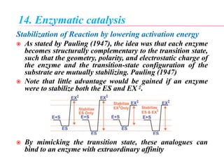 14. Enzymatic catalysis
Stabilization of Reaction by lowering activation energy
 As stated by Pauling (1947), the idea was that each enzyme
becomes structurally complementary to the transition state,
such that the geometry, polarity, and electrostatic charge of
the enzyme and the transition-state configuration of the
substrate are mutually stabilizing. Pauling (1947)
 Note that little advantage would be gained if an enzyme
were to stabilize both the ES and EX ‡.
 By mimicking the transition state, these analogues can
bind to an enzyme with extraordinary affinity
 