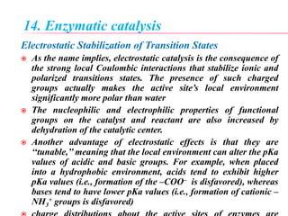 14. Enzymatic catalysis
Electrostatic Stabilization of Transition States
 As the name implies, electrostatic catalysis is the consequence of
the strong local Coulombic interactions that stabilize ionic and
polarized transitions states. The presence of such charged
groups actually makes the active site’s local environment
significantly more polar than water
 The nucleophilic and electrophilic properties of functional
groups on the catalyst and reactant are also increased by
dehydration of the catalytic center.
 Another advantage of electrostatic effects is that they are
‘‘tunable,’’ meaning that the local environment can alter the pKa
values of acidic and basic groups. For example, when placed
into a hydrophobic environment, acids tend to exhibit higher
pKa values (i.e., formation of the –COO– is disfavored), whereas
bases tend to have lower pKa values (i.e., formation of cationic –
NH3
+ groups is disfavored)
 