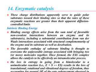 14. Enzymatic catalysis
 These charge distributions apparently serve to guide polar
substrates toward their binding sites so that the rates of these
enzymatic reactions are greater than their apparent diffusion-
controlled limits
Intrinsic Binding Energy
 Binding energy effects arise from the sum total of favorable
non-covalent interactions between an enzyme and its
substrate(s), including a substantial contribution from van der
Waals interactions associated with structural complementarity of
the enzyme and its substrate as well as desolvation.
 The favorable enthalpy of substrate binding is thought to
overcome the unfavorable entropy associated with bringing two
(or more) molecules together. Once formed, the E$S complex
allows the catalysis to be effectively an intramolecular process.
 the loss in entropy in going from a bimolecular to a
unimolecular reaction (i.e., E + S ↔ ES) results in the loss of
translational, rotational and vibrational degrees of freedom, thus
8
 