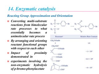 14. Enzymatic catalysis
Reacting Group Approximation and Orientation
 Converting multi-substrate
reactions from bimolecular
rate processes to what
essentially becomes a
unimolecular rate process
 By arranging and orienting
reactant functional groups
with respect to each other
 Impact of proximity
demonstrated in
 experiments involving the
non-enzymatic hydrolysis
of p-bromo-phenylacetate
 