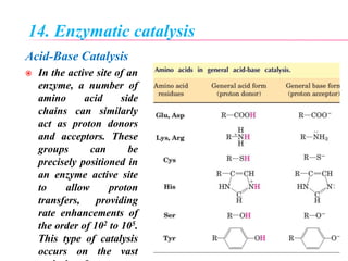 14. Enzymatic catalysis
Acid-Base Catalysis
 In the active site of an
enzyme, a number of
amino acid side
chains can similarly
act as proton donors
and acceptors. These
groups can be
precisely positioned in
an enzyme active site
to allow proton
transfers, providing
rate enhancements of
the order of 102 to 105.
This type of catalysis
occurs on the vast
 