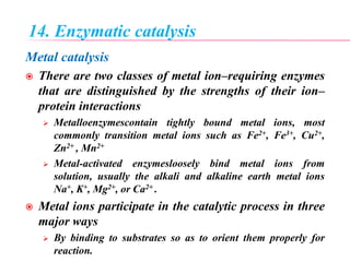 14. Enzymatic catalysis
Metal catalysis
 There are two classes of metal ion–requiring enzymes
that are distinguished by the strengths of their ion–
protein interactions
 Metalloenzymescontain tightly bound metal ions, most
commonly transition metal ions such as Fe2+, Fe3+, Cu2+,
Zn2+ , Mn2+
 Metal-activated enzymesloosely bind metal ions from
solution, usually the alkali and alkaline earth metal ions
Na+, K+, Mg2+, or Ca2+ .
 Metal ions participate in the catalytic process in three
major ways
 By binding to substrates so as to orient them properly for
reaction.
 