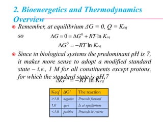 2. Bioenergetics and Thermodynamics
Overview
 Remember, at equilibrium ΔG = 0, Q = Keq
so
 Since in biological systems the predominant pH is 7,
it makes more sense to adopt a modified standard
state – i.e., 1 M for all constituents except protons,
for which the standard state is pH 7
eqKRTGG ln0 0

eqKRTG ln0

'ln'0
eqKRTG 
Keq’ ΔG’ The reaction
>1.0 negative Proceeds forward
1.0 zero Is at equilibrium
<1.0 positive Proceeds in reverse
 