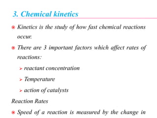 3. Chemical kinetics
 Kinetics is the study of how fast chemical reactions
occur.
 There are 3 important factors which affect rates of
reactions:
 reactant concentration
 Temperature
 action of catalysts
Reaction Rates
 Speed of a reaction is measured by the change in
 