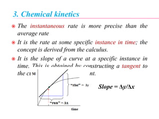 3. Chemical kinetics
 The instantaneous rate is more precise than the
average rate
 It is the rate at some specific instance in time; the
concept is derived from the calculus.
 It is the slope of a curve at a specific instance in
time. This is obtained by constructing a tangent to
the curve at the indicated point.
Slope = Δy/Δx
 