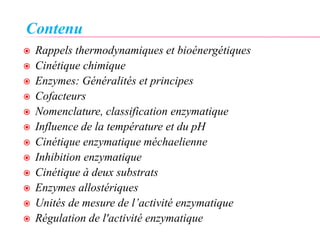 Contenu
 Rappels thermodynamiques et bioénergétiques
 Cinétique chimique
 Enzymes: Généralités et principes
 Cofacteurs
 Nomenclature, classification enzymatique
 Influence de la température et du pH
 Cinétique enzymatique méchaelienne
 Inhibition enzymatique
 Cinétique à deux substrats
 Enzymes allostériques
 Unités de mesure de l’activité enzymatique
 Régulation de l'activité enzymatique
 