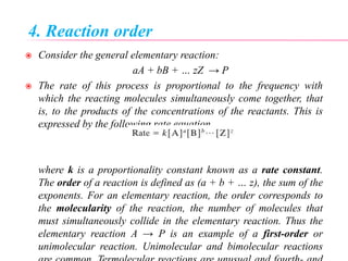 4. Reaction order
 Consider the general elementary reaction:
aA + bB + … zZ → P
 The rate of this process is proportional to the frequency with
which the reacting molecules simultaneously come together, that
is, to the products of the concentrations of the reactants. This is
expressed by the following rate equation
where k is a proportionality constant known as a rate constant.
The order of a reaction is defined as (a + b + … z), the sum of the
exponents. For an elementary reaction, the order corresponds to
the molecularity of the reaction, the number of molecules that
must simultaneously collide in the elementary reaction. Thus the
elementary reaction A → P is an example of a first-order or
unimolecular reaction. Unimolecular and bimolecular reactions
 