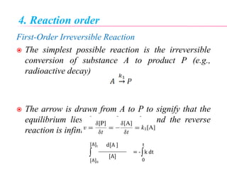 4. Reaction order
First-Order Irreversible Reaction
 The simplest possible reaction is the irreversible
conversion of substance A to product P (e.g.,
radioactive decay)
 The arrow is drawn from A to P to signify that the
equilibrium lies far to the right, and the reverse
reaction is infinitesimally small.
= - k dt
[A]
d[A ]

[A]0
[A]t

0
t
 