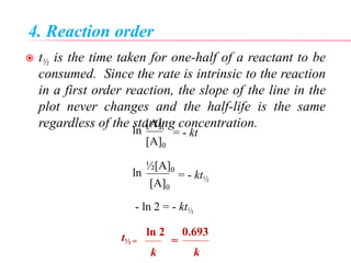 4. Reaction order
 t½ is the time taken for one-half of a reactant to be
consumed. Since the rate is intrinsic to the reaction
in a first order reaction, the slope of the line in the
plot never changes and the half-life is the same
regardless of the starting concentration.
= - ktln
[A]t
[A]0
= - kt½
ln
½[A]0
[A]0
- ln 2 = - kt½
t½ =
ln 2
k
0.693
k
=
 