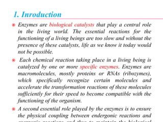 1. Inroduction
 Enzymes are biological catalysts that play a central role
in the living world. The essential reactions for the
functioning of a living beings are too slow and without the
presence of these catalysts, life as we know it today would
not be possible.
 Each chemical reaction taking place in a living being is
catalyzed by one or more specific enzymes. Enzymes are
macromolecules, mostly proteins or RNAs (ribozymes),
which specifically recognize certain molecules and
accelerate the transformation reactions of these molecules
sufficiently for their speed to become compatible with the
functioning of the organism.
 A second essential role played by the enzymes is to ensure
the physical coupling between endergonic reactions and
 