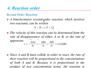 4. Reaction order
Second Order Reaction
 A bimolecularor second-order reaction, which involves
two reactants, can be written
A + B → P + Q
 The velocity of this reaction can be determined from the
rate of disappearance of either A or B, or the rate of
appearance of P or Q:
 Since A and B must collide in order to react, the rate of
their reaction will be proportional to the concentrations
of both A and B. Because it is proportional to the
product of two concentration terms, the reaction is
k1
 