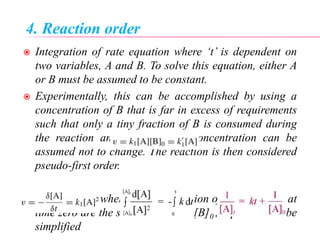 4. Reaction order
 Integration of rate equation where ‘t’ is dependent on
two variables, A and B. To solve this equation, either A
or B must be assumed to be constant.
 Experimentally, this can be accomplished by using a
concentration of B that is far in excess of requirements
such that only a tiny fraction of B is consumed during
the reaction and therefore the concentration can be
assumed not to change. The reaction is then considered
pseudo-first order.
 Alternatively, when the concentration of both A and B at
time zero are the same, i.e., [A]0=[B]0 , Equation can be
simplified
 