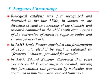 5. Enzymes Chronology
 Biological catalysis was first recognized and
described in the late 1700s, in studies on the
digestion of meat by secretions of the stomach, and
research continued in the 1800s with examinations
of the conversion of starch to sugar by saliva and
various plant extracts
 In 185O, Louis Pasteur concluded that fermentation
of sugar into alcohol by yeast is catalyzed by
“ferments.” vitalism, prevailed for decades.
 in 1897, Eduard Buchner discovered that yeast
extracts could ferment sugar to alcohol, proving
that fermentation was promoted by molecules that
 
