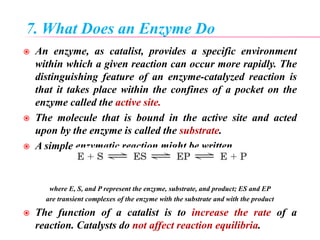 7. What Does an Enzyme Do
 An enzyme, as catalist, provides a specific environment
within which a given reaction can occur more rapidly. The
distinguishing feature of an enzyme-catalyzed reaction is
that it takes place within the confines of a pocket on the
enzyme called the active site.
 The molecule that is bound in the active site and acted
upon by the enzyme is called the substrate.
 A simple enzymatic reaction might be written
where E, S, and P represent the enzyme, substrate, and product; ES and EP
are transient complexes of the enzyme with the substrate and with the product
 The function of a catalist is to increase the rate of a
reaction. Catalysts do not affect reaction equilibria.
 