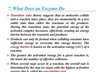 7. What Does an Enzyme Do
 Transition state theory suggests that as molecules collide
and a reaction takes place, they are momentarily in a less
stable state than either the reactants or the products.
During this transition state, the potential energy of the
activated complex increases, effectively creating an energy
barrier between the reactants and products.
 Products can only be formed when colliding reactants have
sufficient energy to overcome this energy barrier. The
energy barrier is known as the activation energy (ΔG‡
) of a
reaction.
 The greater the activation energy for a given reaction is,
the lower the number of effective collisions.
 When several steps occur in a reaction, the overall rate is
determined by the step (or steps) with the highest activation
 