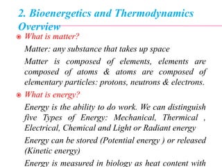 2. Bioenergetics and Thermodynamics
Overview
 What is matter?
Matter: any substance that takes up space
Matter is composed of elements, elements are
composed of atoms & atoms are composed of
elementary particles: protons, neutrons & electrons.
 What is energy?
Energy is the ability to do work. We can distinguish
five Types of Energy: Mechanical, Thermical ,
Electrical, Chemical and Light or Radiant energy
Energy can be stored (Potential energy ) or released
(Kinetic energy)
Energy is measured in biology as heat content with
 