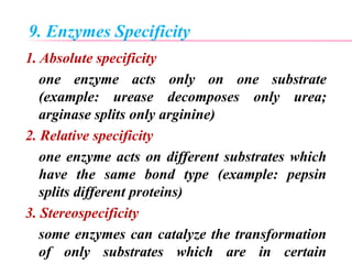 9. Enzymes Specificity
1. Absolute specificity
one enzyme acts only on one substrate
(example: urease decomposes only urea;
arginase splits only arginine)
2. Relative specificity
one enzyme acts on different substrates which
have the same bond type (example: pepsin
splits different proteins)
3. Stereospecificity
some enzymes can catalyze the transformation
of only substrates which are in certain
 