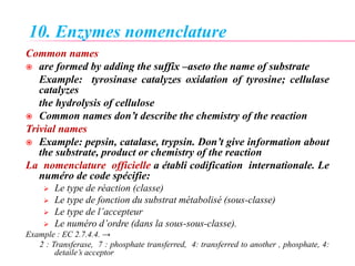 10. Enzymes nomenclature
Common names
 are formed by adding the suffix –aseto the name of substrate
Example: tyrosinase catalyzes oxidation of tyrosine; cellulase
catalyzes
the hydrolysis of cellulose
 Common names don’t describe the chemistry of the reaction
Trivial names
 Example: pepsin, catalase, trypsin. Don’t give information about
the substrate, product or chemistry of the reaction
La nomenclature officielle a établi codification internationale. Le
numéro de code spécifie:
 Le type de réaction (classe)
 Le type de fonction du substrat métabolisé (sous-classe)
 Le type de l’accepteur
 Le numéro d’ordre (dans la sous-sous-classe).
Example : EC 2.7.4.4. →
2 : Transferase, 7 : phosphate transferred, 4: transferred to another , phosphate, 4:
detaile’s acceptor
 