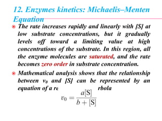 12. Enzymes kinetics: Michaelis–Menten
Equation
 The rate increases rapidly and linearly with [S] at
low substrate concentrations, but it gradually
levels off toward a limiting value at high
concentrations of the substrate. In this region, all
the enzyme molecules are saturated, and the rate
becomes zero order in substrate concentration.
 Mathematical analysis shows that the relationship
between v0 and [S] can be represented by an
equation of a rectangular hyperbola
 