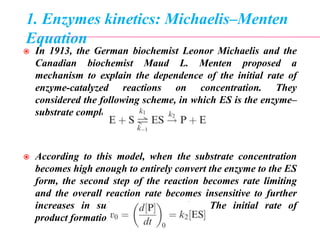 1. Enzymes kinetics: Michaelis–Menten
Equation
 In 1913, the German biochemist Leonor Michaelis and the
Canadian biochemist Maud L. Menten proposed a
mechanism to explain the dependence of the initial rate of
enzyme-catalyzed reactions on concentration. They
considered the following scheme, in which ES is the enzyme–
substrate complex
 According to this model, when the substrate concentration
becomes high enough to entirely convert the enzyme to the ES
form, the second step of the reaction becomes rate limiting
and the overall reaction rate becomes insensitive to further
increases in substrate concentration. The initial rate of
product formation, v0, is given by
 