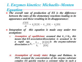 1. Enzymes kinetics: Michaelis–Menten
Equation
 The overall rate of production of ES is the difference
between the rates of the elementary reactions leading to its
appearance and those resulting in its disappearance:
 Integration of this equation is made easy under two
assmptions
I. Assumption of equilibrium: assumed that k–1>>k2, this
means that ES association/dissociation is assumed to be
a rapid equilibrium, and KS is the enzyme-substrate
dissociation constant.
II. Assumption of steady state: Briggs and Haldane, in
1925, assumed the concentration of the enzyme–substrate
complex ES quickly reaches a constant value in such a
 