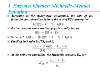 1. Enzymes kinetics: Michaelis–Menten
Equation
 According to the steady-state assumption, the rate of ES
formation must therefore balance the rate of ES consumption:
 the total enzyme concentration, [E]T, is usually known:
 So we get
 Dividing both sides by [ES] and k1
 At this point, we can define the Michaelis constant, KM as:
 