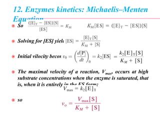 12. Enzymes kinetics: Michaelis–Menten
Equation
 So or
 Solving for [ES] yields
 Initial vilocity becomes
 The maximal velocity of a reaction, Vmax, occurs at high
substrate concentrations when the enzyme is saturated, that
is, when it is entirely in the ES form:
 so
 