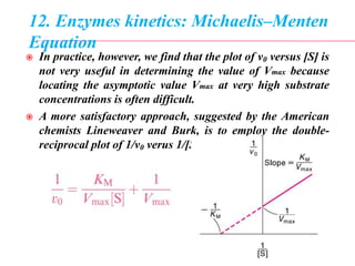 12. Enzymes kinetics: Michaelis–Menten
Equation
 In practice, however, we find that the plot of v0 versus [S] is
not very useful in determining the value of Vmax because
locating the asymptotic value Vmax at very high substrate
concentrations is often difficult.
 A more satisfactory approach, suggested by the American
chemists Lineweaver and Burk, is to employ the double-
reciprocal plot of 1/v0 verus 1/[S], as follow:
 