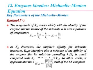 12. Enzymes kinetics: Michaelis–Menten
Equation
Key Parameters of the Michaelis–Menten
Km(mol.l−1)
 The magnitude of KM varies widely with the identity of the
enzyme and the nature of the substrate It is also a function
of temperature and pH.
 as KS decreases, the enzyme’s affinity for substrate
increases. KM is therefore also a measure of the affinity of
the enzyme for its substrate providing k2/k1 is small
compared with KS , that is, k2 < k–1. In other words, it
approximates the dissociation constant of the ES complex:
 